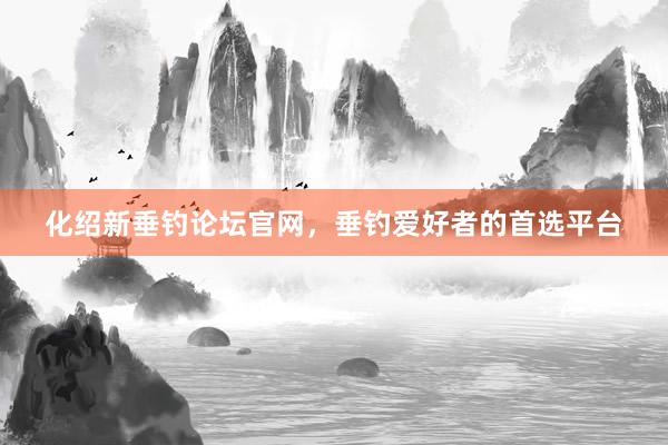 化绍新垂钓论坛官网，垂钓爱好者的首选平台