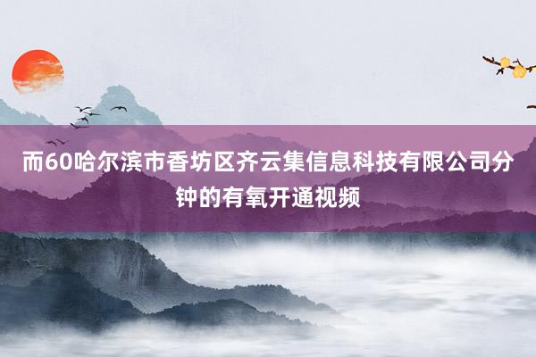而60哈尔滨市香坊区齐云集信息科技有限公司分钟的有氧开通视频