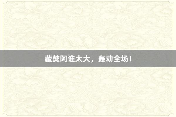 藏獒阿谁太大，轰动全场！